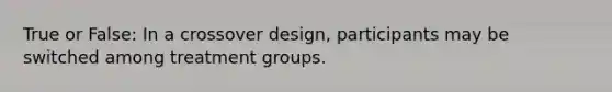 True or False: In a crossover design, participants may be switched among treatment groups.