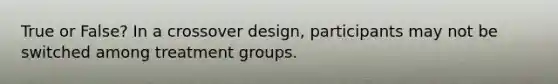 True or False? In a crossover design, participants may not be switched among treatment groups.