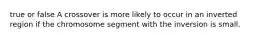 true or false A crossover is more likely to occur in an inverted region if the chromosome segment with the inversion is small.