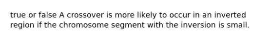 true or false A crossover is more likely to occur in an inverted region if the chromosome segment with the inversion is small.