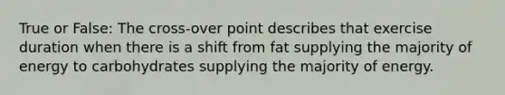 True or False: The cross-over point describes that exercise duration when there is a shift from fat supplying the majority of energy to carbohydrates supplying the majority of energy.