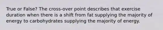 True or False? The cross-over point describes that exercise duration when there is a shift from fat supplying the majority of energy to carbohydrates supplying the majority of energy.