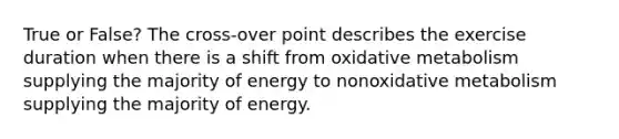 True or False? The cross-over point describes the exercise duration when there is a shift from oxidative metabolism supplying the majority of energy to nonoxidative metabolism supplying the majority of energy.