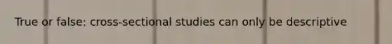 True or false: cross-sectional studies can only be descriptive