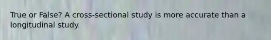 True or False? A cross-sectional study is more accurate than a longitudinal study.