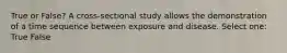 True or False? A cross-sectional study allows the demonstration of a time sequence between exposure and disease. Select one: True False