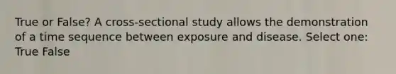 True or False? A cross-sectional study allows the demonstration of a time sequence between exposure and disease. Select one: True False