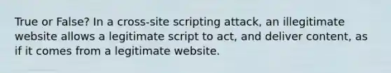 True or False? In a cross-site scripting attack, an illegitimate website allows a legitimate script to act, and deliver content, as if it comes from a legitimate website.