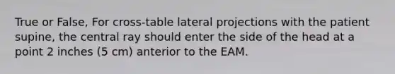 True or False, For cross-table lateral projections with the patient supine, the central ray should enter the side of the head at a point 2 inches (5 cm) anterior to the EAM.