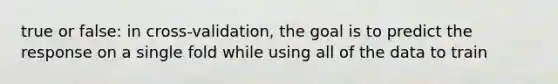 true or false: in cross-validation, the goal is to predict the response on a single fold while using all of the data to train