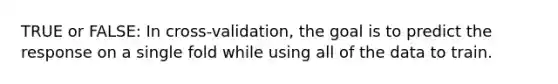 TRUE or FALSE: In cross-validation, the goal is to predict the response on a single fold while using all of the data to train.