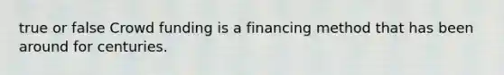 true or false Crowd funding is a financing method that has been around for centuries.