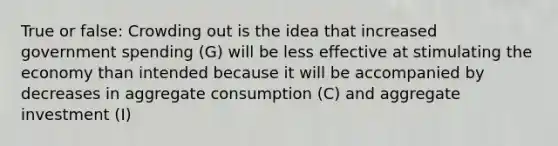 True or false: Crowding out is the idea that increased government spending (G) will be less effective at stimulating the economy than intended because it will be accompanied by decreases in aggregate consumption (C) and aggregate investment (I)