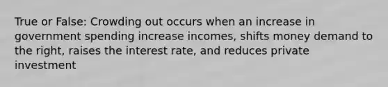 True or False: Crowding out occurs when an increase in government spending increase incomes, shifts money demand to the right, raises the interest rate, and reduces private investment