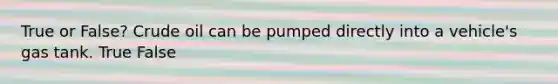 True or False? Crude oil can be pumped directly into a vehicle's gas tank. True False