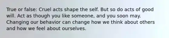 True or false: Cruel acts shape the self. But so do acts of good will. Act as though you like someone, and you soon may. Changing our behavior can change how we think about others and how we feel about ourselves.