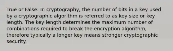 True or False: In cryptography, the number of bits in a key used by a cryptographic algorithm is referred to as key size or key length. The key length determines the maximum number of combinations required to break the encryption algorithm, therefore typically a longer key means stronger cryptographic security.