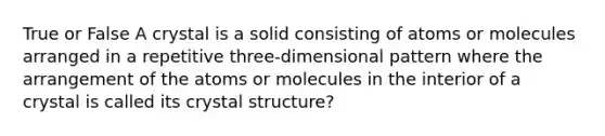 True or False A crystal is a solid consisting of atoms or molecules arranged in a repetitive three-dimensional pattern where the arrangement of the atoms or molecules in the interior of a crystal is called its crystal structure?