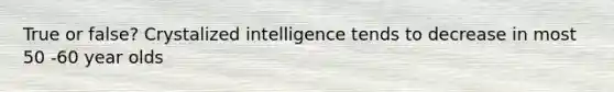 True or false? Crystalized intelligence tends to decrease in most 50 -60 year olds