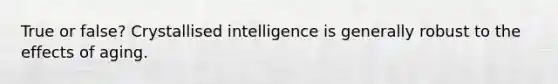 True or false? Crystallised intelligence is generally robust to the effects of aging.