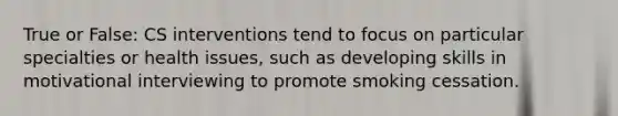 True or False: CS interventions tend to focus on particular specialties or health issues, such as developing skills in motivational interviewing to promote smoking cessation.