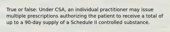 True or false: Under CSA, an individual practitioner may issue multiple prescriptions authorizing the patient to receive a total of up to a 90-day supply of a Schedule II controlled substance.