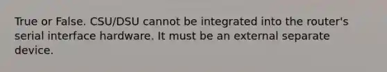 True or False. CSU/DSU cannot be integrated into the router's serial interface hardware. It must be an external separate device.