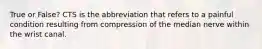 True or False? CTS is the abbreviation that refers to a painful condition resulting from compression of the median nerve within the wrist canal.