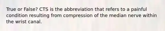 True or False? CTS is the abbreviation that refers to a painful condition resulting from compression of the median nerve within the wrist canal.