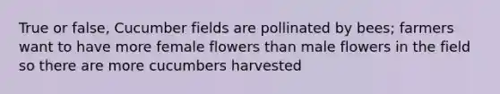 True or false, Cucumber fields are pollinated by bees; farmers want to have more female flowers than male flowers in the field so there are more cucumbers harvested