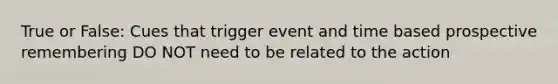 True or False: Cues that trigger event and time based prospective remembering DO NOT need to be related to the action