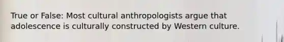 True or False: Most cultural anthropologists argue that adolescence is culturally constructed by Western culture.