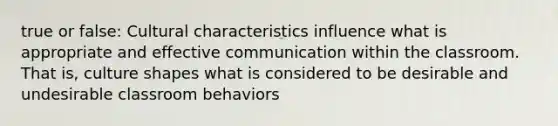 true or false: Cultural characteristics influence what is appropriate and effective communication within the classroom. That is, culture shapes what is considered to be desirable and undesirable classroom behaviors