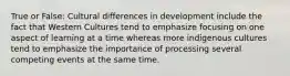 True or False: Cultural differences in development include the fact that Western Cultures tend to emphasize focusing on one aspect of learning at a time whereas more indigenous cultures tend to emphasize the importance of processing several competing events at the same time.