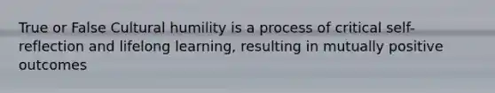 True or False Cultural humility is a process of critical self-reflection and lifelong learning, resulting in mutually positive outcomes