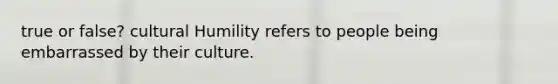 true or false? cultural Humility refers to people being embarrassed by their culture.