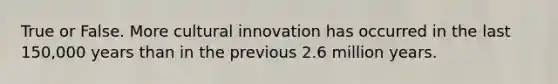 True or False. More cultural innovation has occurred in the last 150,000 years than in the previous 2.6 million years.