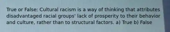 True or False: Cultural racism is a way of thinking that attributes disadvantaged racial groups' lack of prosperity to their behavior and culture, rather than to structural factors. a) True b) False