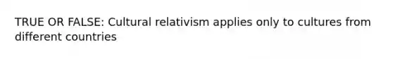 TRUE OR FALSE: Cultural relativism applies only to cultures from different countries