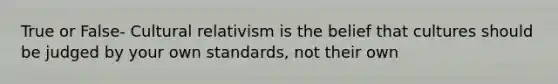 True or False- Cultural relativism is the belief that cultures should be judged by your own standards, not their own