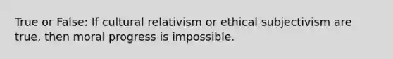 True or False: If cultural relativism or ethical subjectivism are true, then moral progress is impossible.