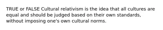 TRUE or FALSE Cultural relativism is the idea that all cultures are equal and should be judged based on their own standards, without imposing one's own cultural norms.