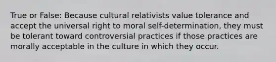 True or False: Because cultural relativists value tolerance and accept the universal right to moral self-determination, they must be tolerant toward controversial practices if those practices are morally acceptable in the culture in which they occur.