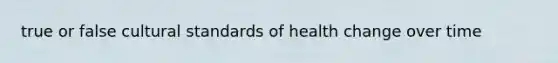 true or false cultural standards of health change over time