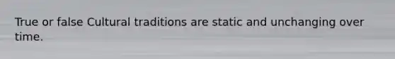 True or false Cultural traditions are static and unchanging over time.