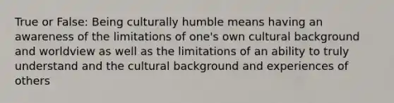 True or False: Being culturally humble means having an awareness of the limitations of one's own cultural background and worldview as well as the limitations of an ability to truly understand and the cultural background and experiences of others