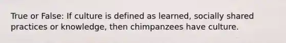 True or False: If culture is defined as learned, socially shared practices or knowledge, then chimpanzees have culture.