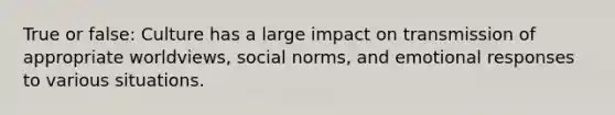 True or false: Culture has a large impact on transmission of appropriate worldviews, social norms, and emotional responses to various situations.