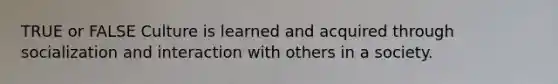 TRUE or FALSE Culture is learned and acquired through socialization and interaction with others in a society.