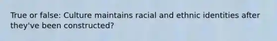 True or false: Culture maintains racial and ethnic identities after they've been constructed?